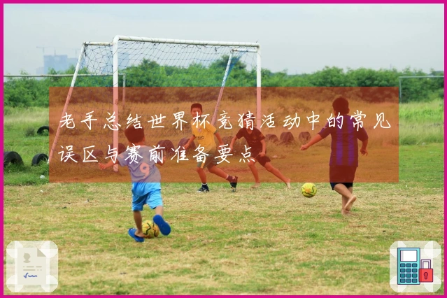老手总结世界杯竞猜活动中的常见误区与赛前准备要点